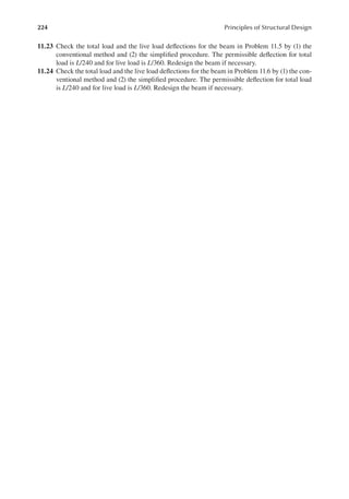 224 Principles of Structural Design
11.23 Check the total load and the live load delections for the beam in Problem 11.5 by (1) the
conventional method and (2) the simpliied procedure. The permissible delection for total
load is L/240 and for live load is L/360. Redesign the beam if necessary.
11.24 Check the total load and the live load delections for the beam in Problem 11.6 by (1) the con-
ventional method and (2) the simpliied procedure. The permissible delection for total load
is L/240 and for live load is L/360. Redesign the beam if necessary.
 