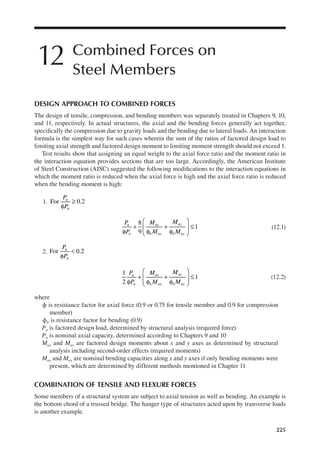 225
12 Combined Forces on
Steel Members
DESIGN APPROACH TO COMBINED FORCES
The design of tensile, compression, and bending members was separately treated in Chapters 9, 10,
and 11, respectively. In actual structures, the axial and the bending forces generally act together,
speciically the compression due to gravity loads and the bending due to lateral loads. An interaction
formula is the simplest way for such cases wherein the sum of the ratios of factored design load to
limiting axial strength and factored design moment to limiting moment strength should not exceed 1.
Test results show that assigning an equal weight to the axial force ratio and the moment ratio in
the interaction equation provides sections that are too large. Accordingly, the American Institute
of Steel Construction (AISC) suggested the following modiications to the interaction equations in
which the moment ratio is reduced when the axial force is high and the axial force ratio is reduced
when the bending moment is high:
1.
P
P
u
n
For 0.2
φ
≥
P
P
M
M
M
M
u
n
ux
b nx
uy
b ny
8
9
1
φ
+
φ
+
φ





 ≤ (12.1)
2.
P
P
u
n
For 0.2
φ
<
P
P
M
M
M
M
u
n
ux
b nx
uy
b ny
1
2
1
φ
+
φ
+
φ





 ≤ (12.2)
where
ϕ is resistance factor for axial force (0.9 or 0.75 for tensile member and 0.9 for compression
member)
ϕb is resistance factor for bending (0.9)
Pu is factored design load, determined by structural analysis (required force)
Pn is nominal axial capacity, determined according to Chapters 9 and 10
Mux and Muy are factored design moments about x and y axes as determined by structural
analysis including second-order effects (required moments)
Mnx and Mny are nominal bending capacities along x and y axes if only bending moments were
present, which are determined by different methods mentioned in Chapter 11
COMBINATION OF TENSILE AND FLEXURE FORCES
Some members of a structural system are subject to axial tension as well as bending. An example is
the bottom chord of a trussed bridge. The hanger type of structures acted upon by transverse loads
is another example.
 