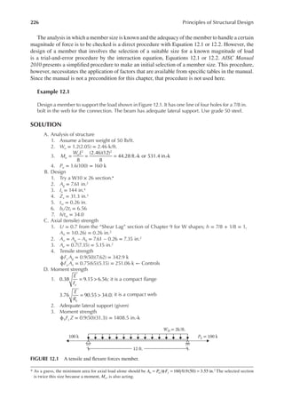 226 Principles of Structural Design
The analysis in which a member size is known and the adequacy of the member to handle a certain
magnitude of force is to be checked is a direct procedure with Equation 12.1 or 12.2. However, the
design of a member that involves the selection of a suitable size for a known magnitude of load
is a trial-and-error procedure by the interaction equation, Equations 12.1 or 12.2. AISC Manual
2010 presents a simpliied procedure to make an initial selection of a member size. This procedure,
however, necessitates the application of factors that are available from speciic tables in the manual.
Since the manual is not a precondition for this chapter, that procedure is not used here.
Example 12.1
Design a member to support the load shown in Figure 12.1. It has one line of four holes for a 7/8 in.
bolt in the web for the connection. The beam has adequate lateral support. Use grade 50 steel.
SOLUTION
A. Analysis of structure
1. Assume a beam weight of 50 lb/ft.
2. Wu = 1.2(2.05) = 2.46 k/ft.
3. M
W L
u
u
8
(2.46)(12)
8
44.28 ft.-k or 531.4 in.-k
2 2
= = =
4. Pu = 1.6(100) = 160 k
B. Design
1. Try a W10 × 26 section.*
2. Ag = 7.61 in.2
3. Ix = 144 in.4
4. Zx = 31.3 in.3
5. tw = 0.26 in.
6. bf /2tf = 6.56
7. h/tw = 34.0
C. Axial (tensile) strength
1. U = 0.7 from the “Shear Lag” section of Chapter 9 for W shapes; h = 7/8 + 1/8 = 1,
Ah = 1(0.26) = 0.26 in.2
2. An = Ag − Ah = 7.61 − 0.26 = 7.35 in.2
3. Ae = 0.7(7.35) = 5.15 in.2
4. Tensile strength
ϕFy Ag = 0.9(50)(7.62) = 342.9 k
ϕFu Ae = 0.75(65)(5.15) = 251.06 k ← Controls
D. Moment strength
1.
E
Fy
0.38 9.15 6.56
= > ; it is a compact lange
E
Ry
3.76 90.55 34.0
= > ; it is a compact web
2. Adequate lateral support (given)
3. Moment strength
ϕbFy Z = 0.9(50)(31.3)) = 1408.5 in.-k
* As a guess, the minimum area for axial load alone should be A P F
u u y 160 0.9(50) 3.55 in.2
= φ = = The selected section
is twice this size because a moment, Mu, is also acting.
100 k PL = 100 k
WD = 2k/ft.
12 ft.
FIGURE 12.1 A tensile and lexure forces member.
 