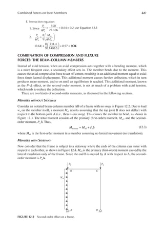 227
Combined Forces on Steel Members
E. Interaction equation
1. Since
P
P
u
n
160
251.06
0.64 0.2, use Equation 12.1
φ
= = >
2.
P
P
M
M
u
n
ux
nx
OK
8
9
(0.64)
8
9
531.4
1408.5
0.97 1
φ
+
φ






+





 = <
COMBINATION OF COMPRESSION AND FLEXURE
FORCES: THE BEAM-COLUMN MEMBERS
Instead of axial tension, when an axial compression acts together with a bending moment, which
is a more frequent case, a secondary effect sets in. The member bends due to the moment. This
causes the axial compression force to act off center, resulting in an additional moment equal to axial
force times lateral displacement. This additional moment causes further delection, which in turn
produces more moment, and so on until an equilibrium is reached. This additional moment, known
as the P–Δ effect, or the second-order moment, is not as much of a problem with axial tension,
which tends to reduce the delection.
There are two kinds of second-order moments, as discussed in the following sections.
MEMBERS WITHOUT SIDESWAY
Consider an isolated beam-column member AB of a frame with no sway in Figure 12.2. Due to load
wu on the member itself, a moment Mu1 results assuming that the top joint B does not delect with
respect to the bottom joint A (i.e., there is no sway). This causes the member to bend, as shown in
Figure 12.3. The total moment consists of the primary (irst-order) moment, Mu1, and the second-
order moment, Pu δ. Thus,
1
M M P
nosway u u
= + δ (12.3)
where Mu1 is the irst-order moment in a member assuming no lateral movement (no translation).
MEMBERS WITH SIDESWAY
Now consider that the frame is subject to a sidesway where the ends of the column can move with
respect to each other, as shown in Figure 12.4. Mu2 is the primary (irst-order) moment caused by the
lateral translation only of the frame. Since the end B is moved by Δ with respect to A, the second-
order moment is PuΔ.
A D
B
Wu
Pu Pu
C
FIGURE 12.2 Second-order effect on a frame.
 