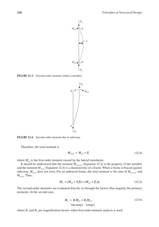 228 Principles of Structural Design
Therefore, the total moment is
M M P
sway u u
2
= + (12.4)
where Mu2 is the irst-order moment caused by the lateral translation.
It should be understood that the moment Mnosway (Equation 12.3) is the property of the member
and the moment Msway (Equation 12.4) is a characteristic of a frame. When a frame is braced against
sidesway, Msway does not exist. For an unbraced frame, the total moment is the sum of Mnosway and
Msway. Thus,
M M P M P
u u u u u
( ) ( )
1 2
= + δ + + ∆ (12.5)
The second-order moments are evaluated directly or through the factors that magnify the primary
moments. In the second case,
M B M B M
u u u
(nosway) (sway)
1 1 2 2
= + (12.6)
where B1 and B2 are magniication factors when irst-order moment analysis is used.
Pu
Pu
B
A
δ
Mu1
Mu1
FIGURE 12.3 Second-order moment within a member.
Pu
Pu
Mu2
B Δ
A
FIGURE 12.4 Second-order moment due to sidesway.
 