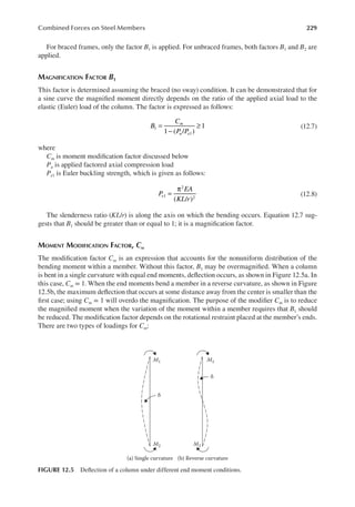 229
Combined Forces on Steel Members
For braced frames, only the factor B1 is applied. For unbraced frames, both factors B1 and B2 are
applied.
MAGNIFICATION FACTOR B1
This factor is determined assuming the braced (no sway) condition. It can be demonstrated that for
a sine curve the magniied moment directly depends on the ratio of the applied axial load to the
elastic (Euler) load of the column. The factor is expressed as follows:
B
C
P P
m
u e
1 ( / )
1
1
1
=
−
≥ (12.7)
where
Cm is moment modiication factor discussed below
Pu is applied factored axial compression load
Pe1 is Euler buckling strength, which is given as follows:
P
EA
KL r
e
( / )
1
2
2
=
π
(12.8)
The slenderness ratio (KL/r) is along the axis on which the bending occurs. Equation 12.7 sug-
gests that B1 should be greater than or equal to 1; it is a magniication factor.
MOMENT MODIFICATION FACTOR, CM
The modiication factor Cm is an expression that accounts for the nonuniform distribution of the
bending moment within a member. Without this factor, B1 may be overmagniied. When a column
is bent in a single curvature with equal end moments, delection occurs, as shown in Figure 12.5a. In
this case, Cm = 1. When the end moments bend a member in a reverse curvature, as shown in Figure
12.5b, the maximum delection that occurs at some distance away from the center is smaller than the
irst case; using Cm = 1 will overdo the magniication. The purpose of the modiier Cm is to reduce
the magniied moment when the variation of the moment within a member requires that B1 should
be reduced. The modiication factor depends on the rotational restraint placed at the member’s ends.
There are two types of loadings for Cm:
M1 M1
M2
(a) Single curvature (b) Reverse curvature
δ
δ
M2
FIGURE 12.5 Delection of a column under different end moment conditions.
 