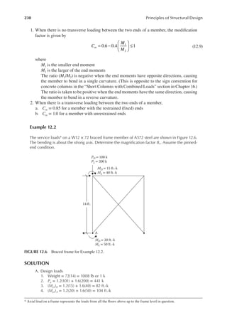 230 Principles of Structural Design
1. When there is no transverse loading between the two ends of a member, the modiication
factor is given by
C
M
M
m 0.6 0.4 1
1
2
= −





 ≤ (12.9)
where
M1 is the smaller end moment
M2 is the larger of the end moments
The ratio (M1/M2) is negative when the end moments have opposite directions, causing
the member to bend in a single curvature. (This is opposite to the sign convention for
concrete columns in the “Short Columns with Combined Loads” section in Chapter 16.)
The ratio is taken to be positive when the end moments have the same direction, causing
the member to bend in a reverse curvature.
2. When there is a transverse loading between the two ends of a member,
a. Cm = 0.85 for a member with the restrained (ixed) ends
b. Cm = 1.0 for a member with unrestrained ends
Example 12.2
The service loads* on a W12 × 72 braced frame member of A572 steel are shown in Figure 12.6.
The bending is about the strong axis. Determine the magniication factor B1. Assume the pinned-
end condition.
SOLUTION
A. Design loads
1. Weight = 72(14) = 1008 lb or 1 k
2. Pu = 1.2(101) + 1.6(200) = 441 k
3. (Mu1)B = 1.2(15) + 1.6(40) = 82 ft.-k
4. (Mu1)A = 1.2(20) + 1.6(50) = 104 ft.-k
* Axial load on a frame represents the loads from all the loors above up to the frame level in question.
PD = 100 k
PL = 200 k
MD = 15 ft.-k
ML = 40 ft.-k
MD = 20 ft.-k
ML = 50 ft.-k
14 ft.
A
FIGURE 12.6 Braced frame for Example 12.2.
 