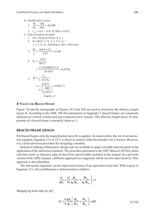 231
Combined Forces on Steel Members
B. Modiication factor
1.
M
M
82
104
0.788
1
2
=
−
= −
2. Cm = 0.6 − 0.4(−0.788) = 0.915
C. Euler buckling strength
1. For a braced frame, K = 1
2. For W12 × 72, A = 21.1 in.2
rx = 5.31 in., bending in the x direction
3.
KL
rx
(1)(14 12)
5.31
31.64
=
×
=
4. P
EA
KL r
e
π
( / )
π (29,000)(21.2)
(31.64)
6,055k
1
2
2
2
2
=
= =
5. B
C
P P
B
m
u e
1 ( / )
0.915
1
440
6,055
0.99 1
Use 1
1
1
1
=
−
=
−






= <
=
K VALUES FOR BRACED FRAMES
Figure 7.6 and the monographs in Figures 10.5 and 10.6 are used to determine the effective length
factor, K. According to the AISC 360-10 commentary in Appendix 7, braced frames are commonly
idealized as vertical cantilevered pin-connected truss systems. The effective length factor of com-
ponents of a braced frame is normally taken as 1.
BRACED FRAME DESIGN
For braced frames only the magniication factor B1 is applied. As stated earlier, the use of an interac-
tion equation, Equation 12.1 or 12.2, is direct in analysis when the member size is known. However,
it is a trial-and-error procedure for designing a member.
Instead of making a blind guess, design aids are available to make a feasible selection prior to the
application of the interaction equation. The procedure presented in the AISC Manual 2010 for initial
selection needs an intensive input of data from special tables included in the manual. In a previous
version of the AISC manual, a different approach was suggested, which was less data intensive. This
approach is described here.
The interaction equations can be expressed in terms of an equivalent axial load. With respect to
Equation 12.1, this modiication is demonstrated as follows:
P
P
M
M
M
M
u
n
ux
b nx
uy
b ny
8
9
1
φ
+
φ
+
φ





 =
Multiplying both sides by ϕPn,
P
P M
M
M
M
P
u
n
b
ux
nx
uy
ny
n
8
9
+
φ
φ
+





 = φ (12.10)
 