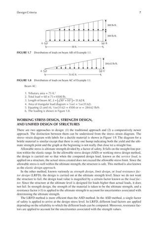 7
Design Criteria
Beam AC:
1. Tributary area = 75 ft.2
2. Total load = 60 × 75=4500 lb.
3. Length of beam AC, L 30 10 31.62 ft.
2 2
( )
= + =
4. Area of triangular load diagram = ½wL = ½w(31.62).
5. Equating (2) and (4), ½w(31.62) = 4500 or w = 284.62 lb/ft.
6. The loading is shown in Figure 1.8.
WORKING STRESS DESIGN, STRENGTH DESIGN,
AND UNIFIED DESIGN OF STRUCTURES
There are two approaches to design: (1) the traditional approach and (2) a comparatively newer
approach. The distinction between them can be understood from the stress–strain diagram. The
stress–strain diagram with labels for a ductile material is shown in Figure 1.9. The diagram for a
brittle material is similar except that there is only one hump indicating both the yield and the ulti-
mate strength point and the graph at the beginning is not really (but close to) a straight line.
Allowable stress is ultimate strength divided by a factor of safety. It falls on the straight-line por-
tion within the elastic range. In the allowable stress design (ASD) or working stress design method,
the design is carried out so that when the computed design load, known as the service load, is
applied on a structure, the actual stress created does not exceed the allowable stress limit. Since the
allowable stress is well within the ultimate strength, the structure is safe. This method is also known
as the elastic design approach.
In the other method, known variously as strength design, limit design, or load resistance fac-
tor design (LRFD), the design is carried out at the ultimate strength level. Since we do not want
the structure to fail, the design load value is magniied by a certain factor known as the load fac-
tor. Since the structure at the ultimate level is designed for loads higher than actual loads, it does
not fail. In strength design, the strength of the material is taken to be the ultimate strength, and a
resistance factor (<1) is applied to the ultimate strength to account for uncertainties associated with
determining the ultimate strength.
The LRFD method is more eficient than the ASD method. In the ASD method, a single factor
of safety is applied to arrive at the design stress level. In LRFD, different load factors are applied
depending on the reliability to which the different loads can be computed. Moreover, resistance fac-
tors are applied to account for the uncertainties associated with the strength values.
A B
300 lb/ft.
300 lb/ft.
30 ft.
FIGURE 1.7 Distribution of loads on beam AB of Example 1.1.
A C
284.62 lb/ft.
31.62 ft.
FIGURE 1.8 Distribution of loads on beam AC of Example 1.1.
 