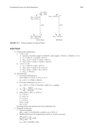 233
Combined Forces on Steel Members
SOLUTION
A. Critical load combinations
a. 1.2D + 1.6L
1. Assume a member weight of 100 lb/ft.; total weight = 100(14) = 1400 lb or 1.4 k
2. Pu = 1.2(81.4) + 1.6(200) = 417.7 k
3. (Mu1)x at A = 1.2(15) + 1.6(45) = 90 ft.-k
4. (Mu1)x at B = 1.2(20) + 1.6(50) = 104 ft.-k
b. 1.2D + L + W
1. Pu = 1.2(81.4) + 200 = 297.7 k
2. (Mu1)x at A = 1.2(15) + 45 = 63 ft.-k
3. (Mu1)x at B = 1.2(20) + 50 = 74 ft.-k
4. (Mu1)y = 192 ft.-k
B. Trial selection
1. For load combination (a)
From Table 12.1 for KL = 14 ft., m = 1.7
417.7 1.7(104) 594.5 k
Peff = + =
2. For load combination (b), let U = 3
297.7 1.7(74) 1.7(3)(192) 1402.7 k controls
Peff = + + = ←
3.
1402.7
(0.9)(50)
31.17 in.2
A
P
F
g
eff
y
=
φ
= =
4. Select W14 × 109 A = 32.0 in.2
Zx = 192 in.3
Zy = 92.7 in.3
rx = 6.22 in.
ry = 3.73 in.
bf /2tf = 8.49
h/tw = 21.7
Checking of the trial selection for load combination (b)
C. Along the strong axis
1. Moment strength
ϕMnx = ϕFyZx = 0.9(50)(192) = 8640 in.-k or 720 ft.-k
2. Modiication factor for magniication factor B1: reverse curvature
M A
M B
nt x
nt x
at
at
63
74
0.85
( )
( )
= =
Cmx 0.6 0.4(0.85) 0.26
= − =
PD = 80 k
PL = 200 k
MDx = 15 ft.-k
MLx = 45 ft.-k
MDx = 20 ft.-k
MLx = 50 ft.-k
MWy = 192 ft.-k
MWy = 192 ft.-k
A
A
B
14 ft.
14 ft.
B
Gravity load Wind load
FIGURE 12.7 Column member of a braced frame.
 