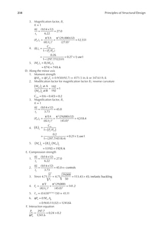 234 Principles of Structural Design
3. Magniication factor, B1
K = 1
KL
rx
(1)(14 12)
6.22
27.0
=
×
=
P
EA
KL r
e x
x
( )
( / )
(29,000)(32)
(27.0)
12,551
1
2
2
2
2
=
π
=
π
=
4. B
C
P P
x
m
u e
( )
1 ( / )
0.26
1 (297.7/12,551)
0.27 1; use1
1
1
=
−
=
−
= <
5. M B M
u x u x
( ) ( )
1
(74) 74ft.-k
1 1
=
= =
D. Along the minor axis
1. Moment strength
ϕMny = ϕFyZy = 0.9(50)(92.7) = 4171.5 in.-k or 347.63 ft.-k
2. Modiication factor for magniication factor B1: reverse curvature
M
M
u x
u x
at A
at B
192
192
1
1
1
( )
( )
= =
Cmx 0.6 0.4(1) 0.2
= − =
3. Magniication factor, B1
K = 1
KL
ry
(1)(14 12)
3.73
45.0
=
×
=
( )
( / )
(29,000)(32)
(45.0)
4,518.4
1
2
2
2
2
P
EA
KL r
e y
y
=
π
=
π
=
4. B
C
P P
y
m
u e
1 /
0.2
1 (297.7/4518.4)
0.21 1; use1
1
1
( )
( ) =
−
=
−
= <
5. M B M
u y y nt y
1(192) 192ft.-k
1
( ) ( )
( )
=
= =
E. Compression strength
1.
KL
rx
(1)(14 12)
6.22
27.0
=
×
=
2.
KL
ry
(1)(14 12)
3.73
45.0 controls
=
×
= ←
3. Since
E
Fy
= = >
4.71 4.71
29,000
50
113.43 45; inelastic buckling
4. F
E
KL r
e
y
( / )
(29,000)
(45.0)
141.2
2
2
2
2
=
π
=
π
=
5. Fcr = (0.65850/141.2)50 = 43.11
6. P F A
n cr g
φ =
= =
0.9
0.9(43.11)(32) 1241
.6k
F. Interaction equation
P
P
u
n
297.7
1241.6
0.24 0.2
φ
= = >
 