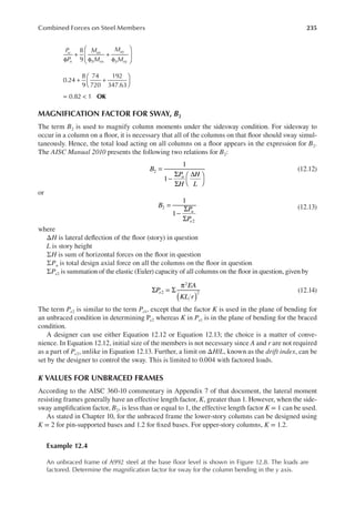 235
Combined Forces on Steel Members
P
P
M
M
M
M
u
n
ux
b nx
uy
b ny
φ
+
φ
+
φ






8
9
0.24
8
9
74
720
192
347.63
+ +






0.82 1 OK
= <
MAGNIFICATION FACTOR FOR SWAY, B2
The term B2 is used to magnify column moments under the sidesway condition. For sidesway to
occur in a column on a loor, it is necessary that all of the columns on that loor should sway simul-
taneously. Hence, the total load acting on all columns on a loor appears in the expression for B2.
The AISC Manual 2010 presents the following two relations for B2:
B
P
H
H
L
u
1
1
2 =
−
Σ
Σ
∆




(12.12)
or
B
P
P
u
e
1
1
2
2
=
−
Σ
Σ
(12.13)
where
ΔH is lateral delection of the loor (story) in question
L is story height
ΣH is sum of horizontal forces on the loor in question
ΣPu is total design axial force on all the columns on the loor in question
ΣPe2 is summation of the elastic (Euler) capacity of all columns on the loor in question, given by
( )
Σ = Σ
π
P
EA
KL r
e2
2
2 (12.14)
The term Pe2 is similar to the term Pe1, except that the factor K is used in the plane of bending for
an unbraced condition in determining Pe2 whereas K in Pe1 is in the plane of bending for the braced
condition.
A designer can use either Equation 12.12 or Equation 12.13; the choice is a matter of conve-
nience. In Equation 12.12, initial size of the members is not necessary since A and r are not required
as a part of Pe2, unlike in Equation 12.13. Further, a limit on ΔH/L, known as the drift index, can be
set by the designer to control the sway. This is limited to 0.004 with factored loads.
K VALUES FOR UNBRACED FRAMES
According to the AISC 360-10 commentary in Appendix 7 of that document, the lateral moment
resisting frames generally have an effective length factor, K, greater than 1. However, when the side-
sway ampliication factor, B2, is less than or equal to 1, the effective length factor K = 1 can be used.
As stated in Chapter 10, for the unbraced frame the lower-story columns can be designed using
K = 2 for pin-supported bases and 1.2 for ixed bases. For upper-story columns, K = 1.2.
Example 12.4
An unbraced frame of A992 steel at the base loor level is shown in Figure 12.8. The loads are
factored. Determine the magniication factor for sway for the column bending in the y axis.
 