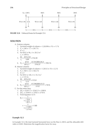 236 Principles of Structural Design
SOLUTION
A. Exterior columns
1. Factored weight of column = 1.2(0.096 × 15) = 1.7 k
2. Pu = 240 + 1.7 = 241.7 k
3. K = 2
4. For W12 × 96, A = 28.2 in.2
ry = 3.09 in.
5.
KL
ry
2(15 12)
3.09
116.50
=
×
=
6. P
EA
KL r
e
y
( / )
(29,000)(28.2)
(116.5)
594.1 k
2
2
2
2
2
=
π
=
π
=
B. Interior columns
1. Factored weight of column = 1.2(0.12 × 15) = 2.2 k
2. Pu = 360 + 2.2 = 362.2 k
3. K = 2
4. For W12 × 120, A = 35.2 in.2
ry = 3.13 in.
5.
KL
ry
2(15 12)
3.13
115.0
=
×
=
6. P
EA
KL r
e
y
( / )
(290,000)(35.2)
(115)
761k
2
2
2
2
2
=
π
=
π
=
C. For the entire story
1. ΣPu = 2(241.7) + 2(362.2) = 1208 k
2. ΣPe2 = 2(594.1) + 2(761) = 2710 k
3. From Equation 12.13
B
P
P
u
e
1
1
1
1
1208
2710
1.80
2
2
=
−
∑
∑






=
−






=
Example 12.5
In Example 12.4, the total factored horizontal force on the loor is 200 k and the allowable drift
index is 0.002. Determine the magniication factor for sway.
PD = 240 k 360 k
W12 × 96 W12 × 120 W12 × 120 W12 × 96
360 k 240 k
30 ft. 30 ft. 30 ft.
15 ft.
FIGURE 12.8 Unbraced frame for Example 12.4.
 