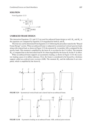 237
Combined Forces on Steel Members
SOLUTION
From Equation 12.12
B
P
H
H
L
u
1
1
1
1
1208
200
(0.002)
1.01
2 =
−
Σ
Σ
∆






=
−






=
UNBRACED FRAME DESIGN
The interaction Equations 12.1 and 12.2 are used for unbraced frame design as well. Mux and Muy in
the equations are computed by Equation 12.6 magniied for both B1 and B2.
The trial size can be determined from Equation 12.11 following the procedure stated in the “Braced
Frame Design” section. When an unbraced frame is subjected to symmetrical vertical (gravity) loads
along with a lateral load, as shown in Figure 12.9, the moment Mu1 in member AB is computed for the
gravity loads. This moment is ampliied by the factor B1 to account for the P–δ effect. The moment
Mu2 is computed due to the horizontal load H. It is then magniied by the factor B2 for the P–Δ effect.
When an unbraced frame supports an asymmetric loading, as shown in Figure 12.10, the eccen-
tric loading causes it to delect sideways. First, the frame is considered to be braced by a ictitious
support called an artiicial joint restraint (AJR). The moment Mu1 and the delection δ are com-
puted, which is ampliied by the factor B1.
H
B B
A A
δ
A
Δ
= +
P P P
FIGURE 12.9 Symmetrical vertical loads and a lateral load on an unbraced frame.
P
B B
AJR
B
A A A
P
AJR
P
δ
= +
Δ
FIGURE 12.10 Asymmetric loading on an unbraced frame: AJR, artiicial joint restraint.
 