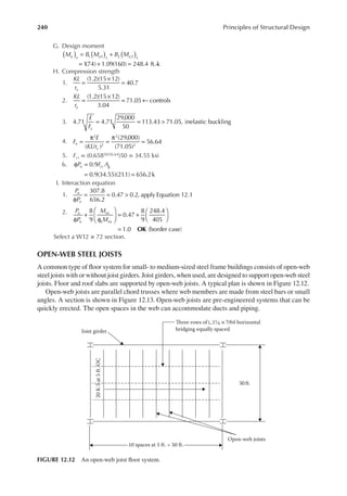 240 Principles of Structural Design
G. Design moment
M B M B M
u x u x u x
1 1 2 2
( ) ( ) ( )
= +
1
(74) 1.09(160) 248.4 ft.-k
= + =
H. Compression strength
1. =
×
=
(1.2)(15 12)
5.31
40.7
KL
rx
2. =
×
= ←
(1.2)(15 12)
3.04
71.05 controls
KL
ry
3.
E
Fy
4.71 4.71
29,000
50
113.43 71.05, inelastic buckling
= = >
4. F
E
KL r
e
y
( / )
(29,000)
(71.05)
56.64
2
2
2
2
=
π
=
π
=
5. Fcr = (0.65850/56.64)50 = 34.55 ksi
6. P F A
n cr g
φ =
= =
0.9
0.9(34.55)(21
.1) 656.2k
I. Interaction equation
1.
P
P
u
n
307.8
656.2
0.47 0.2, apply Equation 12.1
φ
= = >
2. P
P
M
M
u
n
ux
nx
OK
8
9
0.47
8
9
248.4
405
1.0 (border case)
b
φ
+
φ





 = +






=
Select a W12 × 72 section.
OPEN-WEB STEEL JOISTS
A common type of loor system for small- to medium-sized steel frame buildings consists of open-web
steel joists with or without joist girders. Joist girders, when used, are designed to support open-web steel
joists. Floor and roof slabs are supported by open-web joists. A typical plan is shown in Figure 12.12.
Open-web joists are parallel chord trusses where web members are made from steel bars or small
angles. A section is shown in Figure 12.13. Open-web joists are pre-engineered systems that can be
quickly erected. The open spaces in the web can accommodate ducts and piping.
Joist girder
30 ft.
Open-web joists
20
K
5
at
5
ft.
OC
10 spaces at 5 ft. = 50 ft.
Three rows of ∟1 ×7/64 horizontal
bridging equally spaced
1 4
FIGURE 12.12 An open-web joist loor system.
 