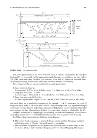 241
Combined Forces on Steel Members
The AISC speciications do not cover open-web joists. A separate organization, the Steel Joist
Institute (SJI), is responsible for the speciications related to open-web steel joists and joist girders.
The SJI’s publication titled Standard Speciications deals with all aspects of open-web joists,
including their design, manufacture, application, erection, stability, and handling.
Three categories of joists are presented in the standard speciications:
1. Open-web joists, K-series
For span range 8–60 ft., depth 8–30 in., chords Fy = 50 ksi, and web Fy = 36 or 50 ksi
2. Long span steel joists, LH-series
For span range 21–96 ft., depth 18–48 in., chords Fy = 36 or 50 ksi, and web Fy = 36 or 50 ksi
3. Deep long span joists, DLH-series
For span range 61–144 ft., depth 52–72 in., chords Fy = 36 or 50 ksi, and web Fy = 36 or 50 ksi
Open-web joists use a standardized designation, for example, “18 K 6” means that the depth of
the joist is 18 in. and it is a K-series joist that has a relative strength of 6. The higher the strength
number, the stronger the joist. Different manufactures of 18 K 6 joists can provide different member
cross sections, but they all must have a depth of 18 in. and a load capacity as tabulated by the SJI.
The joists are designed as simply supported uniformly loaded trusses supporting a loor or a roof
deck. They are constructed so that the top chord of a joist is braced against lateral buckling.
The SJI speciications stipulate the following basis of design:
1. The bottom chord is designed as an axially loaded tensile member. The design standards
and limiting states of Chapter 9 for tensile members are applied.
2. The top chord is designed for axial compression forces only when the panel length, l, does
not exceed 24 in., which is taken as the spacing between lines of bridging. The design is
Span
Design length = span –0.33 ft.
Design length = span –0.33 ft.
P
Varies
Angles
web
Depth
W5
V2
W4
W3
W2D
W2
Clear span = span –2 bearing length
Clear span = span – 2 bearing length
Span
P
Y
Bearing length
2 in.
2 in.
Depth
Bars web
Varies
FIGURE 12.13 Open-web steel joist.
 