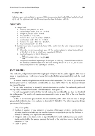 243
Combined Forces on Steel Members
Example 12.7
Select an open-web steel joist for a span of 30 ft. to support a dead load of 35 psf and a live load
of 40 psf. The joist spacing is 4 ft. The maximum live load delection is L/240.
SOLUTION
A. Design loads
1. Tributary area per foot = 4 ft.2/ft.
2. Dead load per foot = 35 × 4 = 140 lb/ft.
3. Weight of joist per foot = 10 lb/ft.
4. Total dead load = 150 lb/ft.
5. Factored dead load = 1.2(150) = 180 lb/ft.
6. Live load per foot = 40 × 4 = 160 lb/ft.
7. Factored live load = 1.6(160) = 256 lb/ft.
8. Total factored load = 436 lb/ft.
B. Standard load table at Appendix C, Table C.10 a and b (from the table for joists starting at
size 18 K 3)
1. Check the row corresponding to span 30. The section suitable for a total factored load
of 436 lb/ft. is 18 K × 6, which has a capacity of 451 lb/ft.
2. Live load capacity for L/240 delection
OK
360
240
(175) 262.5lb/ft. 256lb/ft.
= = >
3. The joists of a different depth might be designed by selecting a joist of another size from
the standard load table of SJI (from the table starting at size 8 K 1). In fact, SJI includes
an economy table for the lightest joist selection.
JOIST GIRDERS
The loads on a joist girder are applied through open-web joists that the girder supports. This load is
equal in magnitude and evenly spaced along the top chord of the girder applied through the panel
points.
The bottom chord is designed as an axially loaded tension member. The radius of gyration of the
bottom chord about its vertical axis should not be less than l/240, where l is the distance between
the lines of bracing.
The top chord is designed as an axially loaded compression member. The radius of gyration of
the top chord about the vertical axis should not be less than span/575.
The web is designed for vertical shear for full loading but should not be less than one-fourth of
the end reaction. The tensile web members are designed to resist at least 25% of the axial force in
compression.
The SJI, in its standard speciications, has included the girder tables that are used to design
girders. Selected tables have been included in Appendix C, Table C.11. The following are the design
parameters of a joist girder:
1. Span of the girder.
2. Number of spacings or size (distance) of spacings of the open-web joists on the girder:
when the spacing size is known, the number equals the span/size of spacing; for the known
number of spacings, size equals the span/number.
3. The point load on the panel points in kips: total factored unit load in pounds per square
foot is multiplied by the spacing size and the length of the joist (joist span or bay length)
converted to kips.
4. Depth of girder.
 