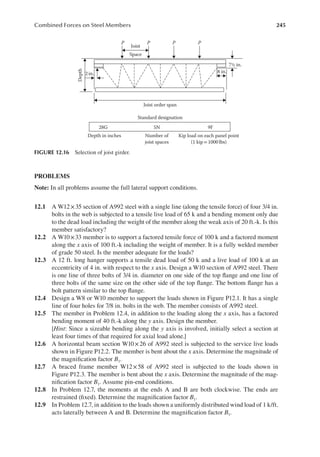 245
Combined Forces on Steel Members
PROBLEMS
Note: In all problems assume the full lateral support conditions.
12.1 A W12×35 section of A992 steel with a single line (along the tensile force) of four 3/4 in.
bolts in the web is subjected to a tensile live load of 65 k and a bending moment only due
to the dead load including the weight of the member along the weak axis of 20 ft.-k. Is this
member satisfactory?
12.2 A W10×33 member is to support a factored tensile force of 100 k and a factored moment
along the x axis of 100 ft.-k including the weight of member. It is a fully welded member
of grade 50 steel. Is the member adequate for the loads?
12.3 A 12 ft. long hanger supports a tensile dead load of 50 k and a live load of 100 k at an
eccentricity of 4 in. with respect to the x axis. Design a W10 section of A992 steel. There
is one line of three bolts of 3/4 in. diameter on one side of the top lange and one line of
three bolts of the same size on the other side of the top lange. The bottom lange has a
bolt pattern similar to the top lange.
12.4 Design a W8 or W10 member to support the loads shown in Figure P12.1. It has a single
line of four holes for 7/8 in. bolts in the web. The member consists of A992 steel.
12.5 The member in Problem 12.4, in addition to the loading along the x axis, has a factored
bending moment of 40 ft.-k along the y axis. Design the member.
[Hint: Since a sizeable bending along the y axis is involved, initially select a section at
least four times of that required for axial load alone.]
12.6 A horizontal beam section W10×26 of A992 steel is subjected to the service live loads
shown in Figure P12.2. The member is bent about the x axis. Determine the magnitude of
the magniication factor B1.
12.7 A braced frame member W12×58 of A992 steel is subjected to the loads shown in
Figure P12.3. The member is bent about the x axis. Determine the magnitude of the mag-
niication factor B1. Assume pin-end conditions.
12.8 In Problem 12.7, the moments at the ends A and B are both clockwise. The ends are
restrained (ixed). Determine the magniication factor B1.
12.9 In Problem 12.7, in addition to the loads shown a uniformly distributed wind load of 1 k/ft.
acts laterally between A and B. Determine the magniication factor B1.
Joist
Joist order span
Standard designation
5N 9F
28G
Depth in inches Number of
joist spaces
Kip load on each panel point
(1 kip= 1000 lbs)
Space
P P P P
2 in.
Depth
8 in.
7½ in.
FIGURE 12.16 Selection of joist girder.
 
