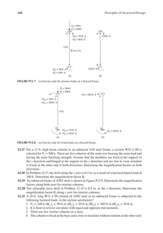 248 Principles of Structural Design
12.17 For a 12 ft. high beam column in an unbraced A36 steel frame, a section W10 × 88 is
selected for Pu = 500 k. There are ive columns of the same size bearing the same load and
having the same buckling strength. Assume that the members are ixed at the support in
the x direction and hinged at the support in the y direction and are free to sway (rotation
is ixed) at the other end in both directions. Determine the magniication factors in both
directions.
12.18 In Problem 12.17, the drift along the x axis is 0.3 in. as a result of a factored lateral load of
300 k. Determine the magniication factor B2.
12.19 An unbraced frame of A992 steel is shown in Figure P12.9. Determine the magniication
factors along both axes for exterior columns.
12.20 The allowable story drift in Problem 12.19 is 0.5 in. in the x direction. Determine the
magniication factor B2 along x axis for exterior columns.
12.21 A 10 ft. long W12 × 96 column of A992 steel in an unbraced frame is subjected to the
following factored loads. Is the section satisfactory?
1. Pu = 240 k (Mu1)x = 50 ft.-k (Mu1)y = 30 ft.-k (Mu2)x = 100 ft.-k (Mu2)y = 70 ft.-k
2. It is bent in reverse curvature with equal and opposite end moments.
3. There are ive similar columns in a story.
4. The column is ixed at the base and is free to translate without rotation at the other end.
PD=80 k
PL= 200 k
MD= 20 ft.-k
ML= 40 ft.-k
MD= 30 ft.-k
ML= 50 ft.-k
12 ft.
(a) (b)
A
W14× 74
B
A
150ft.-k
100ft.-k
FIGURE P12.7 (a) Gravity and (b) seismic loads on a braced frame.
PD= 200 k
PL= 400k
13 ft.
(a) (b)
A
B
A
B
MDx= 25 ft.-k
MLx=50 ft.-k
MDx= 50ft.-k
MLx= 100 ft.-k
Mx=320ft.-k
Mx= 320ft.-k
FIGURE P12.8 (a) Gravity and (b) wind loads on a braced frame.
 
