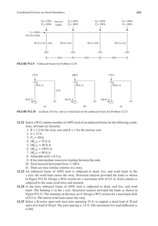 249
Combined Forces on Steel Members
12.22 Select a W12 column member of A992 steel of an unbraced frame for the following condi-
tions; all loads are factored:
1. K = 1.2 for the sway case and K = 1 for the unsway case
2. L = 12 ft.
3. Pu = 350 k
4. (Mu1)x = 75 ft.-k
5. (Mu1)y = 40 ft.-k
6. (Mu2)x = 150 ft.-k
7. (Mu2)y = 80 ft.-k
8. Allowable drift = 0.3 in.
9. It has intermediate transverse loading between the ends.
10. Total factored horizontal force = 100 k
11. There are four similar columns in a story.
12.23 An unbraced frame of A992 steel is subjected to dead, live, and wind loads in the
x axis; the wind load causes the sway. Structural analysis provided the loads as shown
in Figure P12.10. Design a W14 section for a maximum drift of 0.5 in. Each column is
subjected to the same axial force and moment.
12.24 A one-story unbraced frame of A992 steel is subjected to dead, roof live, and wind
loads. The bending is in the x axis. Structural analysis provided the loads as shown in
Figure P12.11. The moments at the base are 0. Design a W12 section for a maximum drift
of 0.5 in. The lateral wind load causes the sway.
12.25 Select a K-series open-web steel joist spanning 25 ft. to support a dead load of 30 psf
and a live load of 50 psf. The joist spacing is 3.5 ft. The maximum live load delection is
L/360.
20 ft. 20ft. 20 ft.
W12 ×152 W12×210 W12 ×210 W12 ×152
PD=200 k
PL= 300 k
PD= 100 k
PL=200 k
VL= 200k
(Service load)
PD= 200k
PL=300k
PD= 100k
PL=200 k
14 ft.
(Service
loads)
FIGURE P12.9 Unbraced frame for Problem 12.19.
30 ft.-k
40 ft.-k
(a) (b)
14 ft.
170 k
90 ft.-k
105 ft.-k
400 k
(c)
320 ft.-k
320 ft.-k
176 k
FIGURE P12.10 (a) Dead, (b) live, and (c) wind loads on the unbraced frame for Problem 12.23.
 