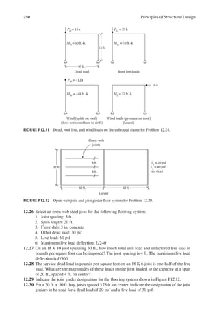 250 Principles of Structural Design
12.26 Select an open-web steel joist for the following looring system:
1. Joist spacing: 3 ft.
2. Span length: 20 ft.
3. Floor slab: 3 in. concrete
4. Other dead load: 30 psf
5. Live load: 60 psf
6. Maximum live load delection: L/240
12.27 On an 18 K 10 joist spanning 30 ft., how much total unit load and unfactored live load in
pounds per square foot can be imposed? The joist spacing is 4 ft. The maximum live load
delection is L/300.
12.28 The service dead load in pounds per square foot on an 18 K 6 joist is one-half of the live
load. What are the magnitudes of these loads on the joist loaded to the capacity at a span
of 20 ft., spaced 4 ft. on center?
12.29 Indicate the joist girder designation for the looring system shown in Figure P12.12.
12.30 For a 30 ft. × 50 ft. bay, joists spaced 3.75 ft. on center, indicate the designation of the joist
girders to be used for a dead load of 20 psf and a live load of 30 psf.
Wind (uplift on roof)
(does not contribute to drift)
MW = –48 ft.-k
PW
= –12 k
ML= 32 ft.-k
MD
=50 ft.-k
PD = 15 k PLr = 25 k
MLr
= 70 ft.-k
16k
Wind loads (pressure on roof)
(lateral)
Dead load Roof live loads
15 ft.
40 ft.
FIGURE P12.11 Dead, roof live, and wind loads on the unbraced frame for Problem 12.24.
DL= 20 psf
LL= 40 psf
(service)
40 ft.
40 ft.
32 ft.
8 ft.
8 ft.
Open-web
joists
Girder
FIGURE P12.12 Open-web joist and joist girder loor system for Problem 12.29.
 