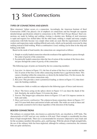 251
13 Steel Connections
TYPES OF CONNECTIONS AND JOINTS
Most structures’ failure occurs at a connection. Accordingly, the American Institute of Steel
Construction (AISC) has placed a lot of emphasis on connections and has brought out separate
detailed design speciications related to connections in the 2005 Steel Design Manual. Steel con-
nections are made by bolting and welding; riveting is obsolete now. Bolting of steel structures
is rapid and requires less skilled labor. On the other hand, welding is simple and many complex
connections with bolts become very simple when welds are used. But the requirements of skilled
workers and inspections make welding dificult and costly, which can be partially overcome by shop
welding instead of ield welding. When a combination is used, welding can be done in the shop and
bolting in the ield.
Based on the mode of load transfer, the connections are categorized as follows:
1. Simple or axially loaded connection when the resultant of the applied forces passes through
the center of gravity of the connection
2. Eccentrically loaded connection when the line of action of the resultant of the forces does
not pass through the center of gravity of the connection
The following types of joints are formed by the two connecting members:
1. Lap joint: As shown in Figure 13.1, the line of action of the force in one member and the
line of action of the force in the other connecting member have a gap between them. This
causes a bending within the connection, as shown by the dashed lines. For this reason, the
lap joint is used for minor connections only.
2. Butt joint: This provides a more symmetrical loading, as shown in Figure 13.2, that elimi-
nates the bending condition.
The connectors (bolts or welds) are subjected to the following types of forces (and stresses):
1. Shear: The forces acting on the splices shown in Figure 13.3 can shear the shank of the
bolt. Similarly, the weld in Figure 13.4 resists the shear.
2. Tension: The hanger-type connection shown in Figures 13.5 and 13.6 imposes tension in
bolts and welds.
3. Shear and tension combination: The column-to-beam connections shown in Figures 13.7
and 13.8 cause both shear and tension in bolts and welds. The welds are weak in shear and
are usually assumed to fail in shear regardless of the direction of the loading.
BOLTED CONNECTIONS
The ordinary or common bolts, also known as uninished bolts, are classiied as A307 bolts. The
characteristics of A307 steel are very similar to A36 steel. Their strength is considerably less than
those of high-strength bolts. Their use is recommended for structures subjected to static loads and
for the secondary members like purlins, girts, and bracings. With the advent of high-strength bolts,
the use of the ordinary bolts has been neglected, although for ordinary construction, the common
bolts are quite satisfactory.
 