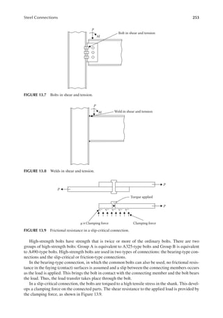 253
Steel Connections
High-strength bolts have strength that is twice or more of the ordinary bolts. There are two
groups of high-strength bolts: Group A is equivalent to A325-type bolts and Group B is equivalent
to A490-type bolts. High-strength bolts are used in two types of connections: the bearing-type con-
nections and the slip-critical or friction-type connections.
In the bearing-type connection, in which the common bolts can also be used, no frictional resis-
tance in the faying (contact) surfaces is assumed and a slip between the connecting members occurs
as the load is applied. This brings the bolt in contact with the connecting member and the bolt bears
the load. Thus, the load transfer takes place through the bolt.
In a slip-critical connection, the bolts are torqued to a high tensile stress in the shank. This devel-
ops a clamping force on the connected parts. The shear resistance to the applied load is provided by
the clamping force, as shown in Figure 13.9.
P
M
Bolt in shear and tension
FIGURE 13.7 Bolts in shear and tension.
P
M Weld in shear and tension
FIGURE 13.8 Welds in shear and tension.
P
P
Torque applied
Clamping force
μ × Clamping force
P
FIGURE 13.9 Frictional resistance in a slip-critical connection.
 