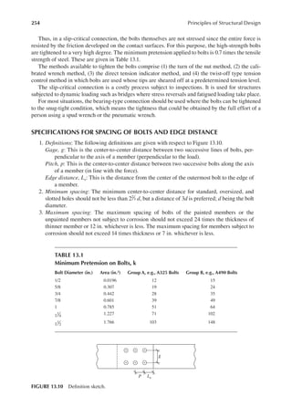 254 Principles of Structural Design
Thus, in a slip-critical connection, the bolts themselves are not stressed since the entire force is
resisted by the friction developed on the contact surfaces. For this purpose, the high-strength bolts
are tightened to a very high degree. The minimum pretension applied to bolts is 0.7 times the tensile
strength of steel. These are given in Table 13.1.
The methods available to tighten the bolts comprise (1) the turn of the nut method, (2) the cali-
brated wrench method, (3) the direct tension indicator method, and (4) the twist-off type tension
control method in which bolts are used whose tips are sheared off at a predetermined tension level.
The slip-critical connection is a costly process subject to inspections. It is used for structures
subjected to dynamic loading such as bridges where stress reversals and fatigued loading take place.
For most situations, the bearing-type connection should be used where the bolts can be tightened
to the snug-tight condition, which means the tightness that could be obtained by the full effort of a
person using a spud wrench or the pneumatic wrench.
SPECIFICATIONS FOR SPACING OF BOLTS AND EDGE DISTANCE
1. Deinitions: The following deinitions are given with respect to Figure 13.10.
Gage, g: This is the center-to-center distance between two successive lines of bolts, per-
pendicular to the axis of a member (perpendicular to the load).
Pitch, p: This is the center-to-center distance between two successive bolts along the axis
of a member (in line with the force).
Edge distance, Le: This is the distance from the center of the outermost bolt to the edge of
a member.
2. Minimum spacing: The minimum center-to-center distance for standard, oversized, and
slotted holes should not be less than 22
3 d, but a distance of 3d is preferred; d being the bolt
diameter.
3. Maximum spacing: The maximum spacing of bolts of the painted members or the
unpainted members not subject to corrosion should not exceed 24 times the thickness of
thinner member or 12 in. whichever is less. The maximum spacing for members subject to
corrosion should not exceed 14 times thickness or 7 in. whichever is less.
P
g
Le
FIGURE 13.10 Deinition sketch.
TABLE 13.1
Minimum Pretension on Bolts, k
Bolt Diameter (in.) Area (in.2) Group A, e.g., A325 Bolts Group B, e.g., A490 Bolts
1/2 0.0196 12 15
5/8 0.307 19 24
3/4 0.442 28 35
7/8 0.601 39 49
1 0.785 51 64
1
1
4
1.227 71 102
1
1
2
1.766 103 148
 