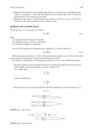 255
Steel Connections
4. Minimum edge distance: The minimum edge distance in any direction are tabulated by the
AISC. It is generally 13
4 times the bolt diameter for the sheared edges and 11
4 times the
bolt diameter for the rolled or gas cut edges.
5. Maximum edge distance: The maximum edge distance should not exceed 12 times the
thickness of the thinner member or 6 in. whichever is less.
BEARING-TYPE CONNECTIONS
The design basis of a connection is as follows:
≤ φ
P R
u n (13.1)
where
Pu is applied factored load on a connection
ϕ is resistance factor = 0.75 for a connection
Rn is nominal strength of a connection
In terms of the nominal unit strength (stress), Equation 13.1 can be expressed as
≤ φ
P F A
u n (13.2)
For bearing-type connections, Fn refers to the nominal unit strength (stress) for the various limit
states or modes of failure and A refers to the relevant area of failure.
The failure of a bolted joint in a bearing-type connection can occur by the following modes:
1. Shearing of the bolt across the plane between the members: In single shear in the lap joint
and in double shear in the butt joint, as shown in Figure 13.11.
For a single shear
=
π
4
2
A d
and for a double shear
=
π
2
2
A d
2. Bearing failure on the contact area between the bolt and the plate, as shown in Figure 13.12.
A d t
= ⋅
P
P
P
P
2
P
2
FIGURE 13.11 Shear failure.
P
P
t
FIGURE 13.12 Bearing failure.
 