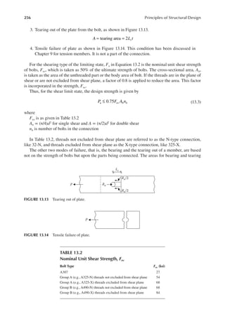 256 Principles of Structural Design
3. Tearing out of the plate from the bolt, as shown in Figure 13.13.
= =
A L t
c
tearing area 2
4. Tensile failure of plate as shown in Figure 13.14. This condition has been discussed in
Chapter 9 for tension members. It is not a part of the connection.
For the shearing type of the limiting state, Fn in Equation 13.2 is the nominal unit shear strength
of bolts, Fnv, which is taken as 50% of the ultimate strength of bolts. The cross-sectional area, Ab,
is taken as the area of the unthreaded part or the body area of bolt. If the threads are in the plane of
shear or are not excluded from shear plane, a factor of 0.8 is applied to reduce the area. This factor
is incorporated in the strength, Fnv.
Thus, for the shear limit state, the design strength is given by
≤ 0.75
P F A n
u nv b b (13.3)
where
Fnv is as given in Table 13.2
Ab = (π/4)d2 for single shear and A = (π/2)d2 for double shear
nb is number of bolts in the connection
In Table 13.2, threads not excluded from shear plane are referred to as the N-type connection,
like 32-N, and threads excluded from shear plane as the X-type connection, like 325-X.
The other two modes of failure, that is, the bearing and the tearing out of a member, are based
not on the strength of bolts but upon the parts being connected. The areas for bearing and tearing
TABLE 13.2
Nominal Unit Shear Strength, Fnv
Bolt Type Fnv (ksi)
A307 27
Group A (e.g., A325-N) threads not excluded from shear plane 54
Group A (e.g., A325-X) threads excluded from shear plane 68
Group B (e.g., A490-N) threads not excluded from shear plane 68
Group B (e.g., A490-X) threads excluded from shear plane 84
P
FIGURE 13.14 Tensile failure of plate.
P Rn
Rn/2
Rn/2
Lc
FIGURE 13.13 Tearing out of plate.
 