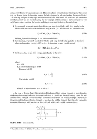 257
Steel Connections
are described in the preceding discussion. The nominal unit strengths in the bearing and the (shear)
tear out depend on the deformation around the holes that can be tolerated and on the types of holes.
The bearing strength is very high because the tests have shown that the bolts and the connected
member actually do not fail in bearing but the strength of the connected parts is impaired. The
AISC expressions combine the bearing and (shear) tear state limits together as follows:
1. For standard, oversized, short-slotted holes and long-slotted holes with slots parallel to the
force where deformation of hole should be ≤0.25 in. (i.e., deformation is a consideration)
= φ ≤ φ
1.2 2.4
P L tF n dtF n
u c u b u b (13.4)
where Fu is ultimate strength of the connected member.
2. For standard, oversized, short-slotted holes and long-slotted holes parallel to the force
where deformations can be >0.25 in. (i.e., deformation is not a consideration)
= φ ≤ φ
1.5 3
P L tF n dtF n
u c u b u b (13.5)
3. For long-slotted holes, slots being perpendicular to the force
= φ ≤ φ
1.0 2.0
P L tF n dtF n
u c u b u b (13.6)
where
ϕ is 0.75
Lc is illustrated in Figure 13.15.
For edge bolt #1
= –
2
L L
h
c e (13.7)
For interior bolt #2
= −
L s h
c (13.8)
where h = hole diameter = (d + 1/8) in.*
In the case of double shear, if the combined thickness of two outside elements is more than the
thickness of the middle element, the middle element is considered for design using twice the bolt
area for shear strength and the thickness of the middle element for bearing strength. However, if
the combined thickness of outer elements is less than the middle element, then the outer element is
considered in design with one-half of the total load, which each outside element shares.
* The AISC stipulates d + 1/16 but 1/8 has been used conservatively.
P
Le
Lc
Lc h
s
#1 #2
FIGURE 13.15 Deinition of Lc.
 