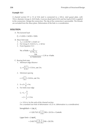 258 Principles of Structural Design
Example 13.1
A channel section C9 × 15 of A36 steel is connected to a 3/8-in. steel gusset plate, with
7/8-in. diameter, Group A: A325 bolts. A service dead load of 20 k and live load of 50 k is applied
to the connection. Design the connection. The slip of the connection is permissible. The threads
are excluded from the shear plane. Deformation of the hole is a consideration.
SOLUTION
A. The factored load
= + =
1.2(20) 1.6(50) 104 k
Pu
B. Shear limit state
1. Ab = (π/4)(7/8)2 = 0.601 in.2
2. For Group A: A325-X, Fnv = 68 ksi
3. From Equation 13.3
=
= =
No. of bolts
0.75
104
0.75(68)(0.601)
3.39 or 4 bolts
P
F A
u
nv b
C. Bearing limit state
1. Minimum edge distance
=





 =
1
3
4
7
8
1.53in., use 2in.
Le
2. Minimum spacing
s 3
7
8
2.63in.,use 3in.
=





 =
3. h d
1
8
1in.
= + =
4. For holes near edge
= −
= − =
2
2
1
2
1.5in.
L L
h
e e
t = 5/16 in. for the web of the channel section
For a standard size hole of deformation <0.25 in. (deformation is a consideration)
= φ
=





 = ←
Strength/bolt 1.2
1.2(0.75)(1.5)
5
16
(58) 24.5k Controls
L tF
c u
= φ
=











 =
Upper limit 2.4
2.4(0.75)
7
8
5
16
(58) 28.55k
dtFu
 