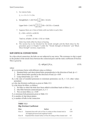 259
Steel Connections
5. For interior holes
= − = − =
3 1 2in.
L s h
c
6. =





 =
Strength/bolt 1.2(0.75)(2)
5
16
(58) 32.63k
Upper limit 2.4(0.75)
7
8
5
16
(58) 28.55k Controls
=











 = ←
7. Suppose there are n lines of holes with two bolts in each, then
= = +
=
104 (24.5) (28.55)
1.96
P n n
n
u
= =
Total no. of bolts 2(1.96) 3.92 or 4 bolts
Select four bolts either by shear or bearing.
8. The section has to be checked for the tensile strength and the block shear by the
procedure given in Chapter 9 under the “Tensile Strength of Elements” and “Block
Shear Strength” sections, respectively.
SLIP-CRITICAL CONNECTIONS
In a slip-critical connection, the bolts are not subjected to any stress. The resistance to slip is equal
to the product of the tensile force between the connected parts and the static coeficient of friction.
This is given by
= φ µ
P D h T N n
u u f b s b (13.9)
where
ϕ is a resistance factor with different values as follows:
1. Standard holes and short-slotted holes perpendicular to the direction of load, ϕ = 1
2. Short-slotted holes parallel to the direction of load, ϕ = 0.85
3. Long-slotted holes, ϕ = 0.70
Du is the ratio of installed pretension to minimum pretension; use Du = 1.13, other values
permitted.
μ is the slip (friction) coeficient as given in Table 13.3.
hf is the factor for illers, as follows:
1. No iller or where the bolts have been added to distribute loads in illers, hf = 1
2. One iller between connected parts, hf = 1
3. Two or more illers, hf = 0.85
Tb is minimum bolt pretension given in Table 13.1
Ns is number of slip (shear) planes
nb is number of bolts in the connection
TABLE 13.3
Slip (Friction) Coeficient
Class Surface μ
Class A Unpainted clean mill scale or Class A coating on blast cleaned steel or
hot dipped galvanized and roughened surface
0.30
Class B Unpainted blast cleaned surface or Class B coating on blast cleaned steel 0.5
 