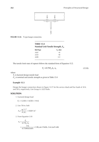 262 Principles of Structural Design
The tensile limit state of rupture follows the standard form of Equation 13.2:
≤ ⋅
0.75
T F A n
u nt b b (13.10)
where
Tu is factored design tensile load
Fnt is nominal unit tensile strength as given in Table 13.4
Example 13.3
Design the hanger connection shown in Figure 13.17 for the service dead and live loads of 30 k
and 50 k, respectively. Use Group A: A325 bolts.
SOLUTION
1. Factored design load
= + =
1.2(30) 1.6(50) 116 k
Pu
2. Use 7/8-in. bolt
=
π 




 =
4
7
8
0.601 in.
2
2
Ab
3. From Equation 3.10
=
= =
0.75
116
0.75(90)(0.601)
2.86,use 4 bolts, 2on each side
n
P
F A
b
u
nt b
T T
P
FIGURE 13.16 T-type hanger connection.
TABLE 13.4
Nominal Unit Tensile Strength, Fnt
Bolt Type Fnt (ksi)
A307 45
A325 90
A490 113
 