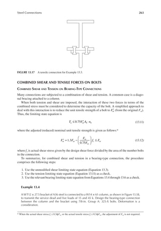 263
Steel Connections
COMBINED SHEAR AND TENSILE FORCES ON BOLTS
COMBINED SHEAR AND TENSION ON BEARING-TYPE CONNECTIONS
Many connections are subjected to a combination of shear and tension. A common case is a diago-
nal bracing attached to a column.
When both tension and shear are imposed, the interaction of these two forces in terms of the
combined stress must be considered to determine the capacity of the bolt. A simpliied approach to
deal with this interaction is to reduce the unit tensile strength of a bolt to Fnt
′ (from the original Fnt).
Thus, the limiting state equation is
0.75
T F A n
u nt b b
≤ ′ ⋅ (13.11)
where the adjusted (reduced) nominal unit tensile strength is given as follows:*
′ = −





 ≤
1.3
0.75
F F
F
F
f F
nt nt
nt
nv
v nt (13.12)
where fv is actual shear stress given by the design shear force divided by the area of the number bolts
in the connection.
To summarize, for combined shear and tension in a bearing-type connection, the procedure
comprises the following steps:
1. Use the unmodiied shear limiting state equation (Equation 13.3).
2. Use the tension limiting state equation (Equation 13.11) as a check.
3. Use the relevant bearing limiting state equation from Equations 13.4 through 13.6 as a check.
Example 13.4
A WT12 × 27.5 bracket of A36 steel is connected to a W14 × 61 column, as shown in Figure 13.18,
to transmit the service dead and live loads of 15 and 45 k. Design the bearing-type connection
between the column and the bracket using 7/8-in. Group A: 325-X bolts. Deformation is a
consideration.
* When the actual shear stress fv ≤ 0.3ϕFnv or the actual tensile stress ft ≤ 0.3ϕFnt, the adjustment of Fnt is not required.
FIGURE 13.17 A tensile connection for Example 13.3.
 
