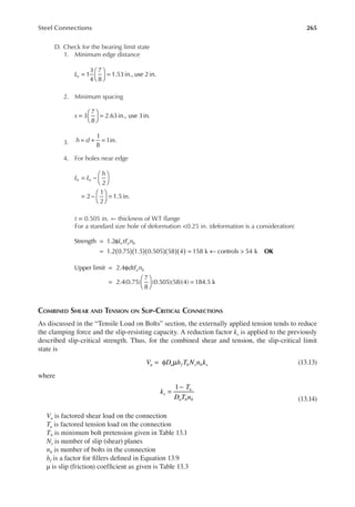 265
Steel Connections
D. Check for the bearing limit state
1. Minimum edge distance
=





 =
1
3
4
7
8
1.53in., use 2in.
Le
2. Minimum spacing
s 3
7
8
2.63in., use 3in.
=





 =
3. h d
1
8
1in.
= + =
4. For holes near edge
= −






= −





 =
2
2
1
2
1.5in.
L L
h
e e
t = 0.505 in. ← thickness of WT lange
For a standard size hole of deformation <0.25 in. (deformation is a consideration)
( )( )( )( )( )
= φ
= = ← >
Strength 1.2
1.2 0.75 1.5 0.505 58 4 158 k controls 54 k
L tF n
c u b
OK
= φ
=





 =
Upper limit 2.4
2.4(0.75)
7
8
(0.505)(58)(4) 184.5 k
dtF n
u b
COMBINED SHEAR AND TENSION ON SLIP-CRITICAL CONNECTIONS
As discussed in the “Tensile Load on Bolts” section, the externally applied tension tends to reduce
the clamping force and the slip-resisting capacity. A reduction factor ks is applied to the previously
described slip-critical strength. Thus, for the combined shear and tension, the slip-critical limit
state is
= φ µ
V D h T N n k
u u f b s b s (13.13)
where
=
−
1
k
T
D T n
s
u
u b b (13.14)
Vu is factored shear load on the connection
Tu is factored tension load on the connection
Tb is minimum bolt pretension given in Table 13.1
Ns is number of slip (shear) planes
nb is number of bolts in the connection
hf is a factor for illers deined in Equation 13.9
μ is slip (friction) coeficient as given is Table 13.3
 