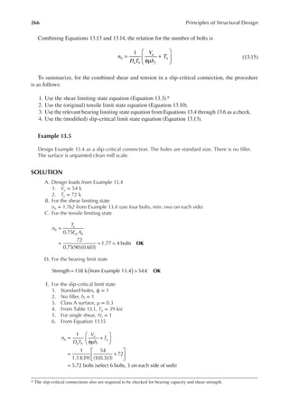 266 Principles of Structural Design
Combining Equations 13.13 and 13.14, the relation for the number of bolts is
=
φµ
+






1
n
D T
V
h
T
b
u b
u
f
u (13.15)
To summarize, for the combined shear and tension in a slip-critical connection, the procedure
is as follows:
1. Use the shear limiting state equation (Equation 13.3).*
2. Use the (original) tensile limit state equation (Equation 13.10).
3. Use the relevant bearing limiting state equation from Equations 13.4 through 13.6 as a check.
4. Use the (modiied) slip-critical limit state equation (Equation 13.13).
Example 13.5
Design Example 13.4 as a slip-critical connection. The holes are standard size. There is no iller.
The surface is unpainted clean mill scale.
SOLUTION
A. Design loads from Example 13.4
1. Vu = 54 k
2. Tu = 72 k
B. For the shear limiting state
nb = 1.762 from Example 13.4 (use four bolts, min. two on each side)
C. For the tensile limiting state
=
= = <
0.75
72
0.75(90)(0.601)
1.77 4 bolts
n
T
F A
b
u
nt b
OK
D. For the bearing limit state
( )
= > K OK
Strength 158 k from Example 13.4 54
E. For the slip-critical limit state
1. Standard holes, ϕ = 1
2. No iller, hf = 1
3. Class A surface, μ = 0.3
4. From Table 13.1, Tb = 39 ksi
5. For single shear, Ns = 1
6. From Equation 13.15
=
φµ
+






= +






=
1
1
1.13(39)
54
(1)(0.3)(1)
72
5.72 bolts (select 6 bolts, 3 on each side of web)
n
D T
V
h
T
b
u b
u
f
u
* The slip-critical connections also are required to be checked for bearing capacity and shear strength.
 