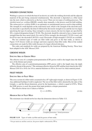 267
Steel Connections
WELDED CONNECTIONS
Welding is a process in which the heat of an electric arc melts the welding electrode and the adjacent
material of the part being connected simultaneously. The electrode is deposited as a iller metal
into the steel, which is referred to as the base metal. There are two types of welding processes. The
shielded metal arc welding (SMAW), usually done manually, is the process used for ield welding.
The submerged arc welding (SAW) is an automatic or semiautomatic process used in shop welding.
The strength of a weld depends on the weld metal used, which is the strength of the electrode used.
An electrode is speciied by the letter E followed by the tensile strength in ksi and the last two digits
specifying the type of coating. Since strength is a main concern, the last two digits are speciied by
XX, a typical designation being E 70 XX. The electrode should be selected to have a larger tensile
strength than the base metal (steel). For steel of 58 ksi strength, the electrode E 70 XX is used, and
for 65 ksi steel, the electrode E 80 XX is used. Electrodes of high strength E 120 XX are available.
The two common types of welds are illet welds and grove or the butt welds, as shown in
Figure 13.19. Groove welds are stronger and more expensive than illet welds. Most of the welded
connections are made by illet welds because of a larger allowed tolerance.
The codes and standards for welds are prepared by the American Welding Society. These have
been adopted in the AISC Manual 2010.
GROOVE WELDS
EFFECTIVE AREA OF GROOVE WELD
The effective area of a complete-joint-penetration (CJP) groove weld is the length times the thick-
ness of the thinner part joined.
The effective area of a partial-joint-penetration (PJP) groove weld is the length times the depth
(effective throat) of the groove.* The minimum effective throat for PJP weld has been listed in the AISC
Manual 2010. It is 1/8 in. for 1/4 in. material thickness to 5/8 in. for over 6 in. thick material joined.
FILLET WELDS
EFFECTIVE AREA OF FILLET WELD
The cross section of a illet weld is assumed to be a 45° right angle triangle, as shown in Figure 13.20.
Any additional buildup of weld is neglected. The size of the illet weld is denoted by the sides of the
triangle, w, and the throat dimension, given by the hypotenuse, t, which is equal to 0.707w. When
the SAW process is used, the greater heat input produces a deeper penetration.
The effective throat size is taken as follows:
= = 0.707
T t w
e (13.16)
MINIMUM SIZE OF FILLET WELD
The minimum size should not be less than the dimension shown in Table 13.5.
* For gas metal arc and lux cored arc, the groove depth is subtracted by 1/8 in.
(a)
Complete penetration Partial penetration
(b)
FIGURE 13.19 Types of welds: (a) illet and (b) groove of butt welds.
 