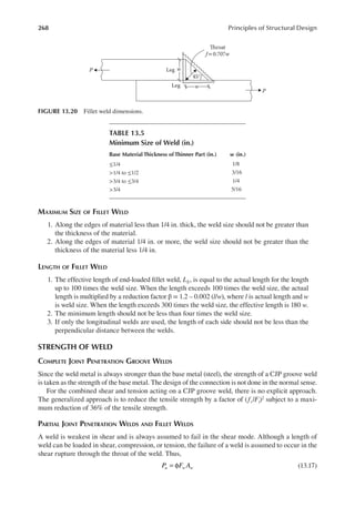 268 Principles of Structural Design
MAXIMUM SIZE OF FILLET WELD
1. Along the edges of material less than 1/4 in. thick, the weld size should not be greater than
the thickness of the material.
2. Along the edges of material 1/4 in. or more, the weld size should not be greater than the
thickness of the material less 1/4 in.
LENGTH OF FILLET WELD
1. The effective length of end-loaded illet weld, LE, is equal to the actual length for the length
up to 100 times the weld size. When the length exceeds 100 times the weld size, the actual
length is multiplied by a reduction factor β = 1.2 – 0.002 (l/w), where l is actual length and w
is weld size. When the length exceeds 300 times the weld size, the effective length is 180 w.
2. The minimum length should not be less than four times the weld size.
3. If only the longitudinal welds are used, the length of each side should not be less than the
perpendicular distance between the welds.
STRENGTH OF WELD
COMPLETE JOINT PENETRATION GROOVE WELDS
Since the weld metal is always stronger than the base metal (steel), the strength of a CJP groove weld
is taken as the strength of the base metal. The design of the connection is not done in the normal sense.
For the combined shear and tension acting on a CJP groove weld, there is no explicit approach.
The generalized approach is to reduce the tensile strength by a factor of (fv/Ft)2 subject to a maxi-
mum reduction of 36% of the tensile strength.
PARTIAL JOINT PENETRATION WELDS AND FILLET WELDS
A weld is weakest in shear and is always assumed to fail in the shear mode. Although a length of
weld can be loaded in shear, compression, or tension, the failure of a weld is assumed to occur in the
shear rupture through the throat of the weld. Thus,
= φ
P F A
u w w (13.17)
P
Throat
f= 0.707w
Leg
P
Leg
w
w
45°
FIGURE 13.20 Fillet weld dimensions.
TABLE 13.5
Minimum Size of Weld (in.)
Base Material Thickness of Thinner Part (in.) w (in.)
≤1/4 1/8
>1/4 to ≤1/2 3/16
>3/4 to ≤3/4 1/4
>3/4 5/16
 