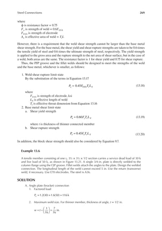 269
Steel Connections
where
ϕ is resistance factor = 0.75
Fw is strength of weld = 0.6FEXX
FEXX is strength of electrode
Aw is effective area of weld = TeL
However, there is a requirement that the weld shear strength cannot be larger than the base metal
shear strength. For the base metal, the shear yield and shear rupture strengths are taken to be 0.6 times
the tensile yield of steel and 0.6 times the ultimate strength of steel, respectively. The yield strength
is applied to the gross area and the rupture strength to the net area of shear surface, but in the case of
a weld, both areas are the same. The resistance factor is 1 for shear yield and 0.75 for shear rupture.
Thus, the PJP groove and the illet welds should be designed to meet the strengths of the weld
and the base metal, whichever is smaller, as follows:
1. Weld shear rupture limit state
By the substitution of the terms in Equation 13.17
=
P F T L
u e E
0.45 EXX (13.18)
where
FEXX is strength of electrode, ksi
LE is effective length of weld
Te is effective throat dimension from Equation 13.16
2. Base metal shear limit state
a. Shear yield strength
=
P F T L
u y e E
0.60 (13.19)
where t is thickness of thinner connected member
b. Shear rupture strength
=
P F T L
u u e E
0.45 (13.20)
In addition, the block shear strength should also be considered by Equation 9.7.
Example 13.6
A tensile member consisting of one ∟ 3½ × 3½ × 1/2 section carries a service dead load of 30 k
and live load of 50 k, as shown in Figure 13.21. A single 3/4-in. plate is directly welded to the
column lange using the CJP groove. Fillet welds attach the angles to the plate. Design the welded
connection. The longitudinal length of the weld cannot exceed 5 in. Use the return (transverse)
weld, if necessary. Use E70 electrodes. The steel is A36.
SOLUTION
A. Angle plate (bracket) connection
1. Factored load
= + =
1.2(30) 1.6(50) 116 k
Pu
2. Maximum weld size. For thinner member, thickness of angle, t = 1/2 in.
w t
1
16
7
16
in.
= −





 =
 