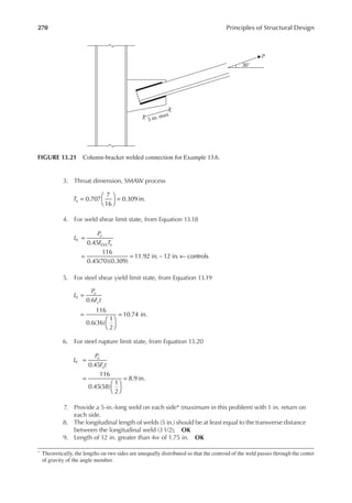 270 Principles of Structural Design
3. Throat dimension, SMAW process
=





 =
0.707
7
16
0.309 in.
Te
4. For weld shear limit state, from Equation 13.18
L
P
F T
E
u
e
=
= = ←
0.45
116
0.45(70)(0.309)
11.92 in. ~12 in. controls
EXX
5. For steel shear yield limit state, from Equation 13.19
L
P
F t
E
u
y
=
=






=
0.6
116
0.6(36)
1
2
10.74 in.
6. For steel rupture limit state, from Equation 13.20
L
P
F t
E
u
u
=
=






=
0.45
116
0.45(58)
1
2
8.9 in.
7. Provide a 5-in.-long weld on each side* (maximum in this problem) with 1 in. return on
each side.
8. The longitudinal length of welds (5 in.) should be at least equal to the transverse distance
between the longitudinal weld (31/2); OK
9. Length of 12 in. greater than 4w of 1.75 in. OK
* Theoretically, the lengths on two sides are unequally distributed so that the centroid of the weld passes through the center
of gravity of the angle member.
30°
5 in. max
P
FIGURE 13.21 Column-bracket welded connection for Example 13.6.
 