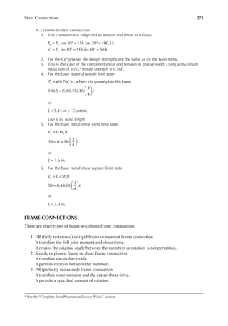 271
Steel Connections
B. Column-bracket connection
1. The connection is subjected to tension and shear as follows:
T P
V P
u u
u u
= ° = ° =
= ° = ° =
cos 30 116 cos 30 100.5k
sin 30 116 sin 30 58 k
2. For the CJP groove, the design strengths are the same as for the base metal.
3. This is the case of the combined shear and tension in groove weld. Using a maximum
reduction of 36%,* tensile strength = 0.76Ft.
4. For the base material tensile limit state
T F tL t
L
u t
= φ
=






(0.76 ) , where is gusset plate thickness
100.5 0.9(0.76)(36)
3
4
or
L 5.44 in. Controls
= ←
Use 6 in. weld length
5. For the base metal shear yield limit state
V F tL
L
u y
=
=






0.6
58 0.6(36)
3
4
or
3.6 in.
L =
6. For the base metal shear rupture limit state
V F tL
L
u u
=
=






0.45
58 0.45(58)
3
4
or
3.0 in.
L =
FRAME CONNECTIONS
There are three types of beam-to-column frame connections:
1. FR (fully restrained) or rigid frame or moment frame connection
It transfers the full joint moment and shear force.
It retains the original angle between the members or rotation is not permitted.
2. Simple or pinned frame or shear frame connection
It transfers shears force only.
It permits rotation between the members.
3. PR (partially restrained) frame connection
It transfers some moment and the entire shear force.
It permits a speciied amount of rotation.
* See the “Complete Joint Penetration Groove Welds” section.
 