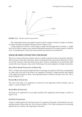 272 Principles of Structural Design
The relationship between the applied moment and the rotation (variation of angle) of members
for rigid, semirigid, and simple framing is shown in Figure 13.22.
A fully rigid joint will have a small change in angle with the application of moment. A simple
joint will be able to support some moment (although theoretically the moment capacity should be
zero). A semirigid joint is where the actual moment and rotation are accounted for.
SHEAR OR SIMPLE CONNECTION FOR FRAMES
There are a variety of beam-to-column or beam-to-girder connections that are purposely made lex-
ible for rotation at the ends of the beam. These are designed for the end reaction (shear force). These
are used for structures where the lateral forces due to wind or earthquake are resisted by the other
systems like truss framing or shear walls. Following are the main categories of simple connections.
SINGLE-PLATE SHEAR CONNECTION OR SHEAR TAB
This is a simple and economical approach that is becoming very popular. The holes are prepunched
in a plate and in the web of the beam to be supported. The plate is welded (usually shop welded)
to the supporting column or beam. The prepunched beam is bolted to the plate at the site. This is
shown in Figure 13.23.
FRAMED-BEAM CONNECTION
The web of the beam to be supported is connected to the supporting column through a pair of
angles, as shown in Figure 13.24.
SEATED-BEAM CONNECTION
The beam to be supported sits on an angle attached to the supporting column lange, as shown in
Figure 13.25.
END-PLATE CONNECTION
A plate is welded against the end of the beam to be supported. This plate is then bolted to the sup-
porting column or beam at the site. This is shown in Figure 13.26. These connections are becoming
popular but not as much as the single-plate connection.
Moment
Rotation
Rigid
Semirigid
Simple
FIGURE 13.22 Moment-rotation characteristics.
 