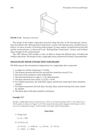 274 Principles of Structural Design
The design of the simple connections proceeds along the lines of the bearing-type connec-
tions described in the “Bearing-Type Connections” section. The limiting states considered are as
follows: (1) shear on bolts; (2) bearing yield strength; (3) shear rupture strength between the bolt
and the connected part, as discussed in the “Bearing-Type Connections” section; and (4) block
shear strength of the connected part.
The AISC Manual 2010 includes a series of tables to design the different types of bolted and
welded connections. The design of only a single-plate shear connection for frames is presented here.
SINGLE-PLATE SHEAR CONNECTION FOR FRAMES
The following are the conventional conigurations for a single-plate shear connection:
1. A single row of bolts comprising 2–12 bolts.
2. The distance between the bolt line and weld line should not exceed 3.5 in.
3. Provision of the standard or short-slotted holes.
4. The horizontal distance to edge Le ≥ 2db (bolt diameter).
5. The plate and beam must satisfy t ≤ (db/2) + (1/16).
6. For welded connections, the weld shear rupture and the base metal shear limits should be
satisied.
7. For bolted connections, the bolt shear, the plate shear, and the bearing limit states should
be satisied.
8. The block shear of the plate should be satisfactory.
Example 13.7
Design a single-plate shear connection for a W14 × 82 beam joining a W12 × 96 column by a
3/8-in. plate, as shown in Figure 13.27. The factored reaction at the support of the beam is 50 k.
Use 3/4-in.-diameter Group A: A325-X bolts, A36 steel, and E70 electrodes.
SOLUTION
A. Design load
P R
u u
= = 50 k
B. For W14 × 82
d t t b
F F
f w f
y u
= = = =
= =
14.3in., 0.855in., 0.51in., 14.7 in.
36 ksi, 58 ksi
FIGURE 13.26 End-plate connection.
 