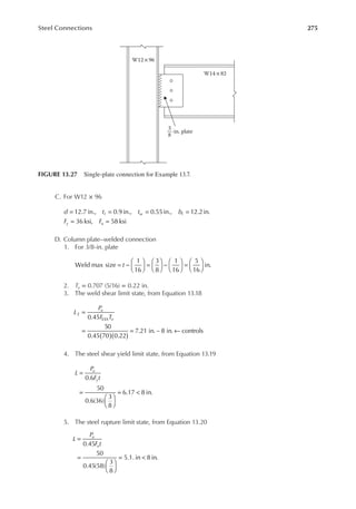 275
Steel Connections
C. For W12 × 96
d t t b
F F
f w f
y u
= = = =
= =
12.7 in., 0.9 in., 0.55in., 12.2in.
36 ksi, 58 ksi
D. Column plate–welded connection
1. For 3/8-in. plate
t
Weld max size
1
16
3
8
1
16
5
16
in.
= −





 =





 −





 =






2. Te = 0.707 (5/16) = 0.22 in.
3. The weld shear limit state, from Equation 13.18
L
P
F T
E
u
e
( )( )
=
= = ←
0.45
50
0.45 70 0.22
7.21 in. ~ 8 in. controls
EXX
4. The steel shear yield limit state, from Equation 13.19
L
P
F t
u
y
=
=






= <
0.6
50
0.6(36)
3
8
6.17 8 in.
5. The steel rupture limit state, from Equation 13.20
L
P
F t
u
u
=
=






= <
0.45
50
0.45(58)
3
8
5.1. in 8 in.
W12× 96
W14 ×82
-in. plate
3
8
FIGURE 13.27 Single-plate connection for Example 13.7.
 