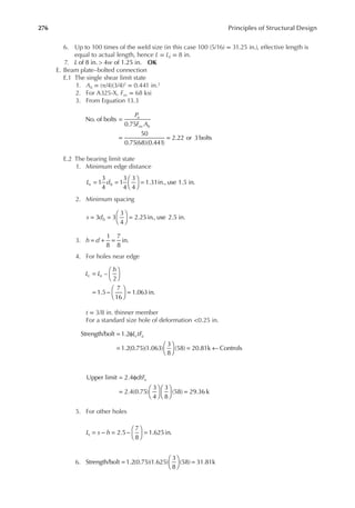 276 Principles of Structural Design
6. Up to 100 times of the weld size (in this case 100 (5/16) = 31.25 in.), effective length is
equal to actual length, hence L = LE = 8 in.
7. L w
of 8 in. > 4 of 1.25 in. OK
E. Beam plate–bolted connection
E.1 The single shear limit state
1. Ab = (π/4)(3/4)2 = 0.441 in.2
2. For A325-X, Fnv = 68 ksi
3. From Equation 13.3
P
F A
u
nv b
=
= =
No. of bolts
0.75
50
0.75(68)(0.441)
2.22 or 3 bolts
E.2 The bearing limit state
1. Minimum edge distance
L d
e b
= =





 =
1
3
4
1
3
4
3
4
1.31in., use 1.5 in.
2. Minimum spacing
s db
= =





 =
3 3
3
4
2.25in., use 2.5 in.
3. h d
1
8
7
8
in.
= + =
4. For holes near edge
L L
h
c e
=






= −





 =
–
2
1.5
7
16
1.063in.
t = 3/8 in. thinner member
For a standard size hole of deformation <0.25 in.
L tF
c u
Strength/bolt 1.2
1.2(0.75)(1.063)
3
8
(58) 20.81k Controls
= φ
=





 = ←
dtFu
= φ
=











 =
Upper limit 2.4
2.4(0.75)
3
4
3
8
(58) 29.36 k
5. For other holes
L s h
c = − = −





 =
2.5
7
8
1.625in.
6. Strength/bolt 1.2(0.75)(1.625)
3
8
(58) 31.81k
=





 =
 