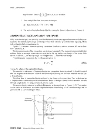 277
Steel Connections
Upper limit 2.4(0.75)
3
4
3
8
(58) 29.36 k Controls
=











 = ←
7. Total strength for three bolts–two near edges
OK
Pu = + = >
2(20.81) 29.36 71k 50 k
8. The section has to be checked for block shear by the procedure given in Chapter 9.
MOMENT-RESISTING CONNECTION FOR FRAMES
Fully restrained (rigid) and partially restrained (semirigid) are two types of moment-resisting con-
nections. It is customary to design a semirigid connection for some speciic moment capacity, which
is less than the full moment capacity.
Figure 13.28 shows a moment-resisting connection that has to resist a moment, M, and a shear
force (reaction), V.
The two components of the connection are designed separately. The moment is transmitted to the
column lange as a couple by the two tees attached at the top and bottom langes of the beam. This
results in tension, T, on the top lange and compression, C, on the bottom lange.
From the couple expression, the two forces are given by
= =
C T
M
d
(13.21)
where d is taken as the depth of the beam.
The moment is taken care of by designing the tee connection for the tension T. It should be noted
that the magnitude of the force T can be decreased by increasing the distance between the tees (by
a deeper beam).
The shear load is transmitted to the column by the beam–web connection. This is designed as
a simple connection of the type discussed in the “Shear or Simple Connection for Frames” section
through single plate, two angles (framed), or seat angle.
The connecting tee element is subjected to prying action as shown in Figure 13.29. This prying
action could be eliminated by connecting the beam section directly to the column through a CJP
groove weld, as shown in Figure 13.30.
Stiffeners
(if required)
Tee section
V
M
Web angle
FIGURE 13.28 Moment-resisting connection.
 