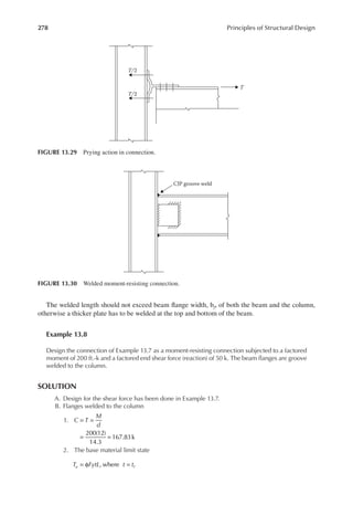 278 Principles of Structural Design
The welded length should not exceed beam lange width, bf, of both the beam and the column,
otherwise a thicker plate has to be welded at the top and bottom of the beam.
Example 13.8
Design the connection of Example 13.7 as a moment-resisting connection subjected to a factored
moment of 200 ft.-k and a factored end shear force (reaction) of 50 k. The beam langes are groove
welded to the column.
SOLUTION
A. Design for the shear force has been done in Example 13.7.
B. Flanges welded to the column
1. C T
M
d
200(12)
14.3
167.83k
= =
= =
2. The base material limit state
T FytL t t
u f
= φ =
, where
T/2
T
T/2
FIGURE 13.29 Prying action in connection.
CJP groove weld
FIGURE 13.30 Welded moment-resisting connection.
 