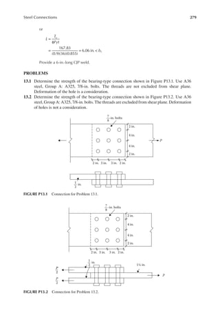 279
Steel Connections
or
L
T
Fyt
b
u
f
=
φ
= = <
167.83
(0.9)(36)(0.855)
6.06 in.
Provide a 6-in.-long CJP weld.
PROBLEMS
13.1 Determine the strength of the bearing-type connection shown in Figure P13.1. Use A36
steel, Group A: A325, 7/8-in. bolts. The threads are not excluded from shear plane.
Deformation of the hole is a consideration.
13.2 Determine the strength of the bearing-type connection shown in Figure P13.2. Use A36
steel, Group A: A325, 7/8-in. bolts. The threads are excluded from shear plane. Deformation
of holes is not a consideration.
P
in.
1
2
2 in. 3 in. 3 in. 2 in.
2 in.
4 in.
4 in.
2 in.
7
8
-in. bolts
FIGURE P13.1 Connection for Problem 13.1.
P
P
2
in.
1
2
7
8
P
2
P
2
2 in. 3 in. 3 in. 2 in.
2 in.
4 in.
4 in.
2 in.
1¼ in.
-in. bolts
FIGURE P13.2 Connection for Problem 13.2.
 