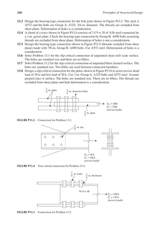 280 Principles of Structural Design
13.3 Design the bearing-type connection for the bolt joint shown in Figure P13.3. The steel is
A572 and the bolts are Group A: A325, 3/4-in. diameter. The threads are excluded from
shear plane. Deformation of holes is a consideration.
13.4 A chord of a truss shown in Figure P13.4 consists of 2 C9 × 20 of A36 steel connected by
a 1-in. gusset plate. Check the bearing-type connection by Group B: A490 bolts assuming
threads are excluded from shear plane. Deformation of holes is not a consideration.
13.5 Design the bearing-type connection shown in Figure P13.5 (threads excluded from shear
plane) made with 7/8-in. Group B: A490 bolts. Use A572 steel. Deformation of holes is a
consideration.
13.6 Solve Problem 13.1 for the slip-critical connection of unpainted clean mill scale surface.
The holes are standard size and there are no illers.
13.7 Solve Problem 13.2 for the slip-critical connection of unpainted blast cleaned surface. The
holes are standard size. Two illers are used between connected members.
13.8 Design a slip-critical connection for the plates shown in Figure P13.6 to resist service dead
load of 30 k and live load of 50 k. Use 1-in. Group A: A325 bolts and A572 steel. Assume
painted class A surface. The holes are standard size. There are no illers. The threads are
excluded from shear plane and hole deformation is a consideration.
PD = 100k
PL = 150k
(service loads)
-in. plate
-in. plate
-in. diameter bolts
1
2
3
4
3
4
FIGURE P13.3 Connection for Problem 13.3.
PD = 40 k
PL = 100 k
(service loads)
-in. dia
5
8
FIGURE P13.4 Truss chord connection for Problem 13.4.
-in. bolts
-in. thickness
W14 × 48
PD = 100 k
PL = 130 k
(service loads)
7
8
3
4
FIGURE P13.5 Connection for Problem 13.5.
 