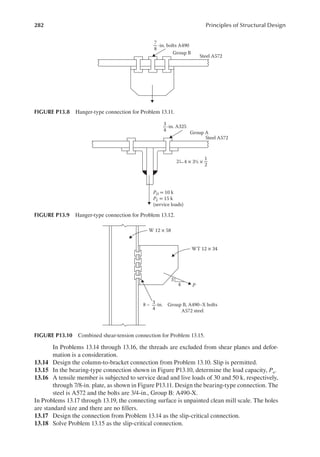 282 Principles of Structural Design
In Problems 13.14 through 13.16, the threads are excluded from shear planes and defor-
mation is a consideration.
13.14 Design the column-to-bracket connection from Problem 13.10. Slip is permitted.
13.15 In the bearing-type connection shown in Figure P13.10, determine the load capacity, Pu.
13.16 A tensile member is subjected to service dead and live loads of 30 and 50 k, respectively,
through 7/8-in. plate, as shown in Figure P13.11. Design the bearing-type connection. The
steel is A572 and the bolts are 3/4-in., Group B: A490-X.
In Problems 13.17 through 13.19, the connecting surface is unpainted clean mill scale. The holes
are standard size and there are no illers.
13.17 Design the connection from Problem 13.14 as the slip-critical connection.
13.18 Solve Problem 13.15 as the slip-critical connection.
-in. A325
Group A
Steel A572
4 × 3½ ×
3
4
1
2
2
PD = 10 k
PL = 15 k
(service loads)
FIGURE P13.9 Hanger-type connection for Problem 13.12.
8 – -in.
3
4
Group B, A490–X bolts
A572 steel
WT 12 × 34
W 12 × 58
P
3
4
FIGURE P13.10 Combined shear-tension connection for Problem 13.15.
-in. bolts A490
Group B
Steel A572
7
8
FIGURE P13.8 Hanger-type connection for Problem 13.11.
 