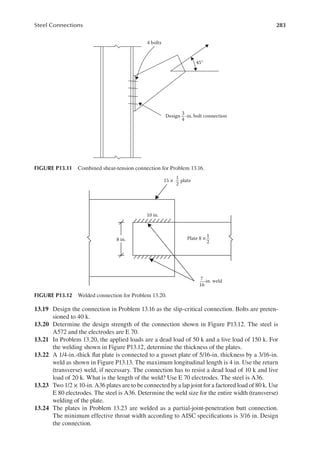 283
Steel Connections
13.19 Design the connection in Problem 13.16 as the slip-critical connection. Bolts are preten-
sioned to 40 k.
13.20 Determine the design strength of the connection shown in Figure P13.12. The steel is
A572 and the electrodes are E 70.
13.21 In Problem 13.20, the applied loads are a dead load of 50 k and a live load of 150 k. For
the welding shown in Figure P13.12, determine the thickness of the plates.
13.22 A 1/4-in.-thick lat plate is connected to a gusset plate of 5/16-in. thickness by a 3/16-in.
weld as shown in Figure P13.13. The maximum longitudinal length is 4 in. Use the return
(transverse) weld, if necessary. The connection has to resist a dead load of 10 k and live
load of 20 k. What is the length of the weld? Use E 70 electrodes. The steel is A36.
13.23 Two 1/2 × 10-in. A36 plates are to be connected by a lap joint for a factored load of 80 k. Use
E 80 electrodes. The steel is A36. Determine the weld size for the entire width (transverse)
welding of the plate.
13.24 The plates in Problem 13.23 are welded as a partial-joint-penetration butt connection.
The minimum effective throat width according to AISC speciications is 3/16 in. Design
the connection.
4 bolts
45°
Design -in. bolt connection
3
4
FIGURE P13.11 Combined shear-tension connection for Problem 13.16.
10 in.
15 × plate
Plate 8 ×
-in. weld
8 in.
1
2
1
2
7
16
FIGURE P13.12 Welded connection for Problem 13.20.
 