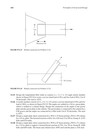 284 Principles of Structural Design
13.25 Design the longitudinal illet welds to connect a ∟ 4 × 3 × 1/2 angle tensile member
shown in Figure P13.14 to resist a service dead load of 50 k and live load of 80 k. Use E
70 electrodes. The steel is A572.
13.26 A tensile member consists of 2 ∟ 4 × 3 × 1/2 carries a service dead load of 50 k and live
load of 100 k, as shown in Figure P13.15. The angles are welded to a 3/4-in. gusset plate,
which is welded to a column lange. Design the connection of the angles to the gusset
plate and the gusset plate to the column. The gusset plate is connected to the column by a
CJP groove and the angles are connected by a illet weld. Use E 70 electrodes. The steel
is A572.
13.27 Design a single-plate shear connection for a W14 × 53 beam joining a W14 × 99 column
by a 1/4-in. plate. The factored reaction is 60 k. Use A36 steel. Use 5/8-in. Group A: A325
bolts and E70 welds.
13.28 Design a single-plate shear connection for a W16 × 67 beam joining a W18 × 71 column
by a 1/2-in. plate to support a factored beam reaction of 70 k. Use 3/4-in. Group B: A490
bolts and E80 welds. The beam and columns have A992 steel and the plate is A36 steel.
5 in. P
Maximum 4 in.
FIGURE P13.13 Welded connection for Problem 13.22.
WT section
4 × 3 × 1
2
FIGURE P13.14 Welded connection for Problem 13.25.
 