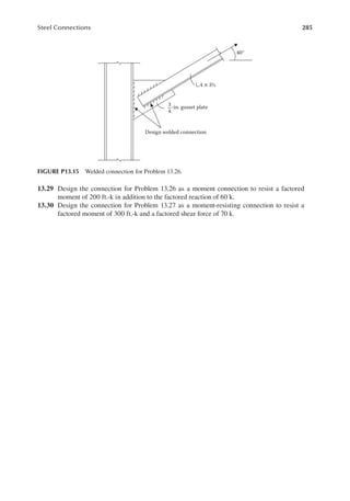 285
Steel Connections
13.29 Design the connection for Problem 13.26 as a moment connection to resist a factored
moment of 200 ft.-k in addition to the factored reaction of 60 k.
13.30 Design the connection for Problem 13.27 as a moment-resisting connection to resist a
factored moment of 300 ft.-k and a factored shear force of 70 k.
Design welded connection
4 × 3½
40°
-in. gusset plate
3
4
FIGURE P13.15 Welded connection for Problem 13.26.
 